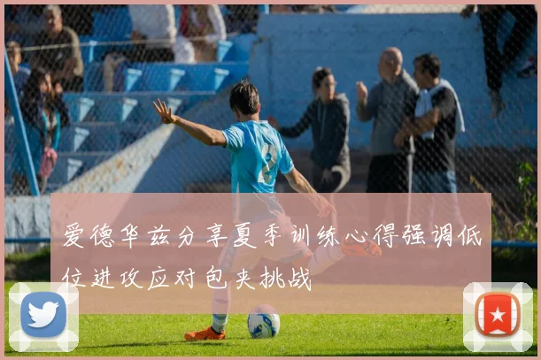 爱德华兹分享夏季训练心得强调低位进攻应对包夹挑战