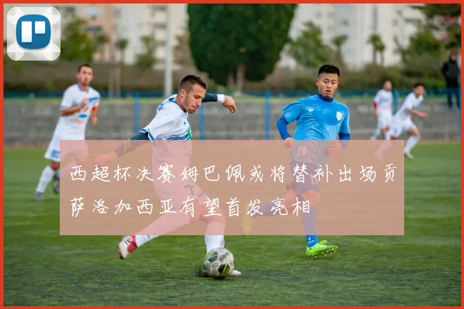 西超杯决赛姆巴佩或将替补出场贡萨洛加西亚有望首发亮相