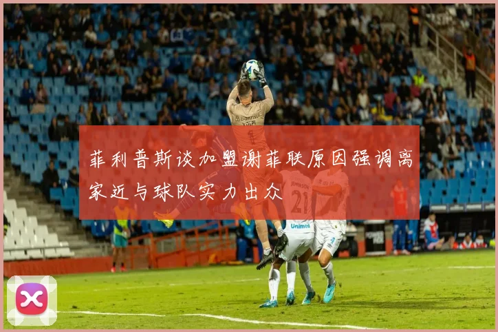 菲利普斯谈加盟谢菲联原因强调离家近与球队实力出众