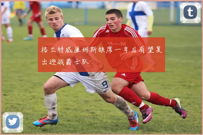 格兰特威廉姆斯缺席一年后有望复出迎战爵士队