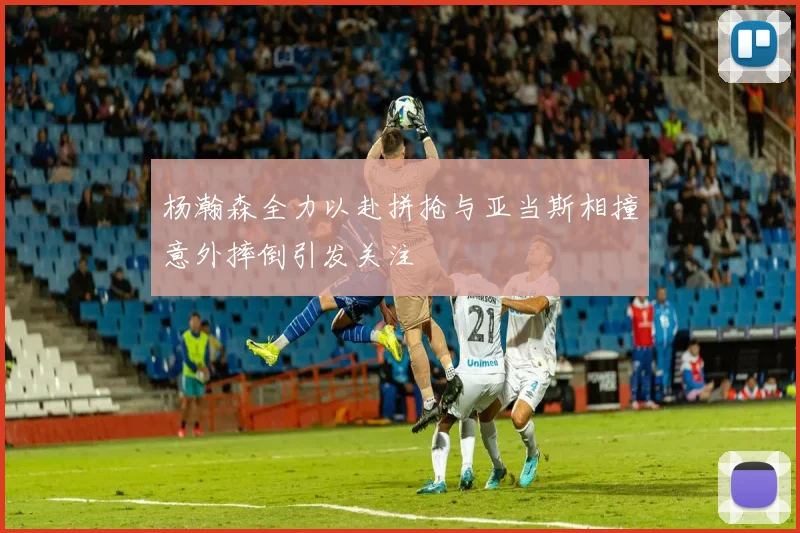 杨瀚森全力以赴拼抢与亚当斯相撞意外摔倒引发关注