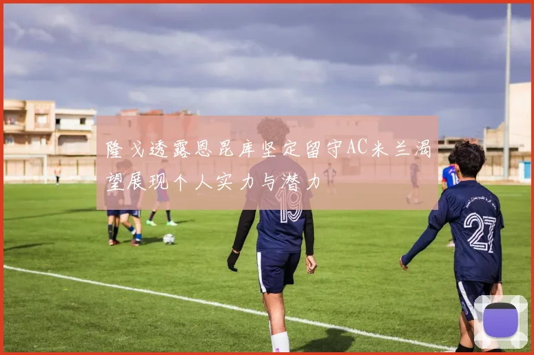 隆戈透露恩昆库坚定留守AC米兰渴望展现个人实力与潜力
