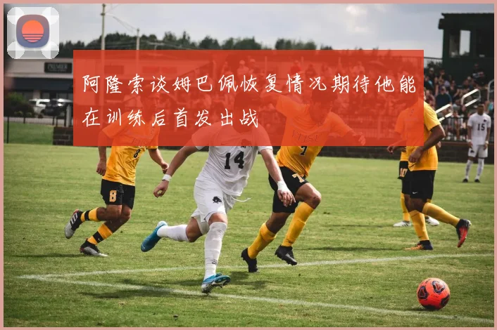 阿隆索谈姆巴佩恢复情况期待他能在训练后首发出战
