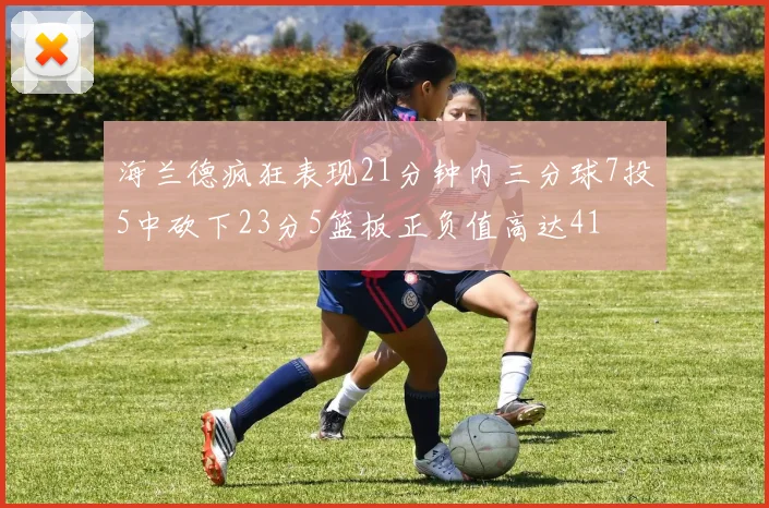 海兰德疯狂表现21分钟内三分球7投5中砍下23分5篮板正负值高达41